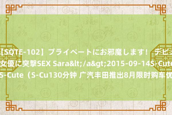 【SQTE-102】プライベートにお邪魔します！ デビューしたてのAV女優に突撃SEX Sara</a>2015-09-14S-Cute&$S-Cute（S-Cu130分钟 广汽丰田推出8月限时购车优惠计策 置换最高抽象补贴2万元