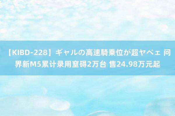 【KIBD-228】ギャルの高速騎乗位が超ヤベェ 问界新M5累计录用窒碍2万台 售24.98万元起