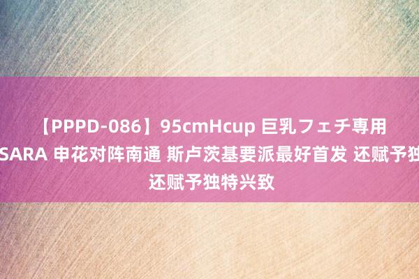 【PPPD-086】95cmHcup 巨乳フェチ専用ソープ SARA 申花对阵南通 斯卢茨基要派最好首发 还赋予独特兴致