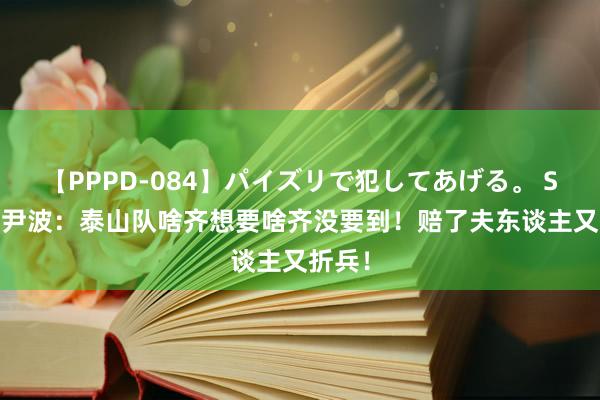 【PPPD-084】パイズリで犯してあげる。 SARA 尹波：泰山队啥齐想要啥齐没要到！赔了夫东谈主又折兵！