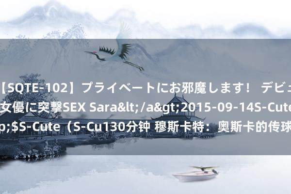 【SQTE-102】プライベートにお邪魔します！ デビューしたてのAV女優に突撃SEX Sara</a>2015-09-14S-Cute&$S-Cute（S-Cu130分钟 穆斯卡特：奥斯卡的传球很聪惠 为巴尔加斯感到欣喜