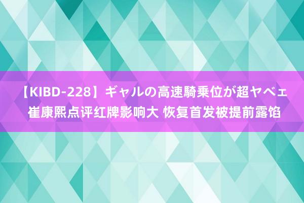 【KIBD-228】ギャルの高速騎乗位が超ヤベェ 崔康熙点评红牌影响大 恢复首发被提前露馅