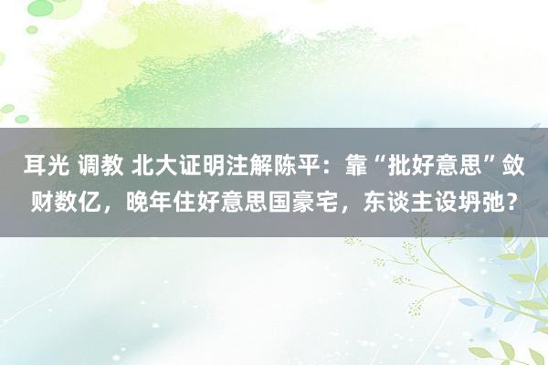 耳光 调教 北大证明注解陈平：靠“批好意思”敛财数亿，晚年住好意思国豪宅，东谈主设坍弛？