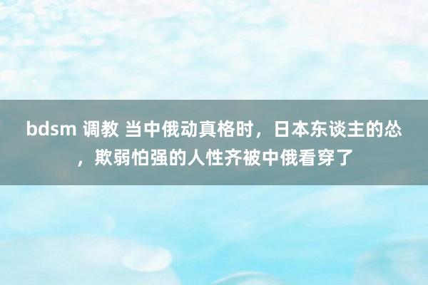 bdsm 调教 当中俄动真格时，日本东谈主的怂，欺弱怕强的人性齐被中俄看穿了