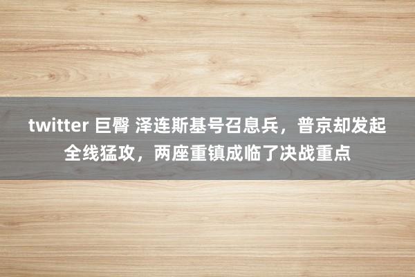 twitter 巨臀 泽连斯基号召息兵，普京却发起全线猛攻，两座重镇成临了决战重点