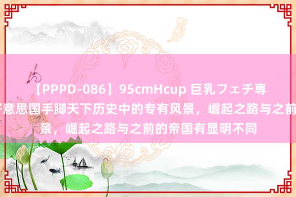 【PPPD-086】95cmHcup 巨乳フェチ専用ソープ SARA 好意思国手脚天下历史中的专有风景，崛起之路与之前的帝国有显明不同