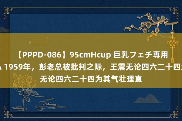 【PPPD-086】95cmHcup 巨乳フェチ専用ソープ SARA 1959年，彭老总被批判之际，王震无论四六二十四为其气壮理直