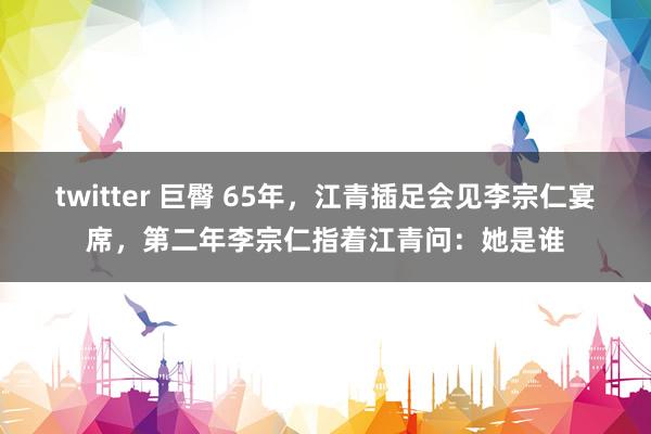 twitter 巨臀 65年，江青插足会见李宗仁宴席，第二年李宗仁指着江青问：她是谁