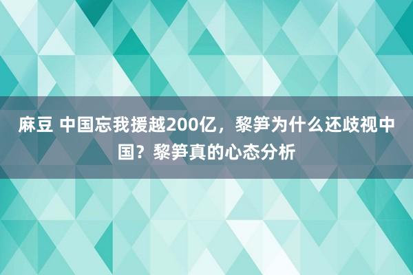 麻豆 中国忘我援越200亿，黎笋为什么还歧视中国？黎笋真的心态分析