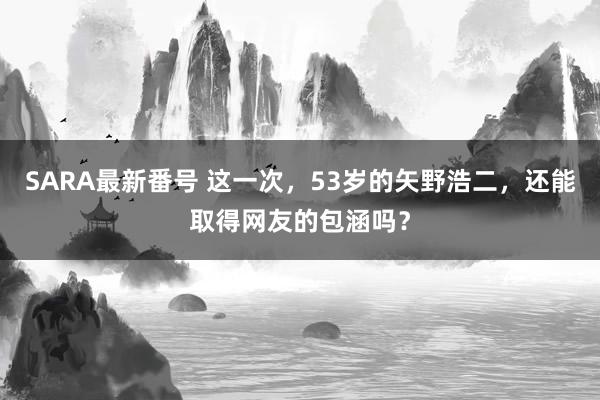 SARA最新番号 这一次，53岁的矢野浩二，还能取得网友的包涵吗？