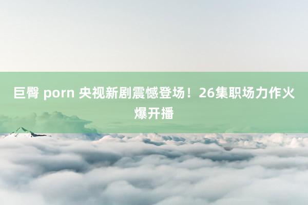 巨臀 porn 央视新剧震憾登场！26集职场力作火爆开播