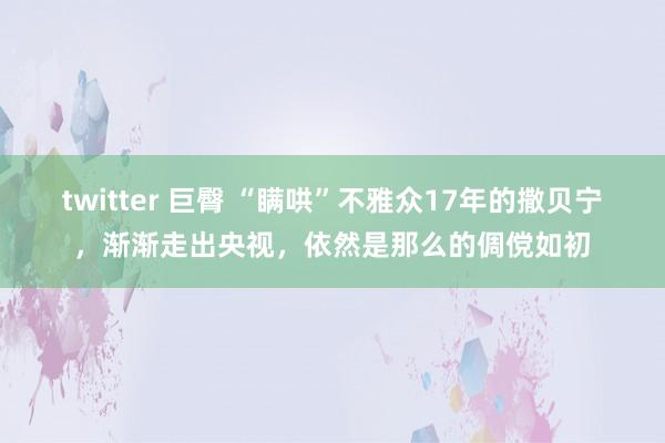 twitter 巨臀 “瞒哄”不雅众17年的撒贝宁，渐渐走出央视，依然是那么的倜傥如初