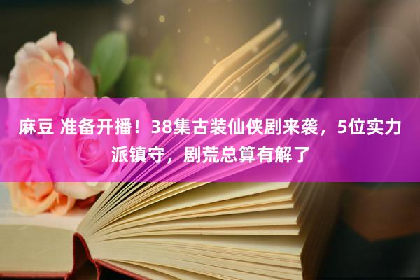 麻豆 准备开播！38集古装仙侠剧来袭，5位实力派镇守，剧荒总算有解了