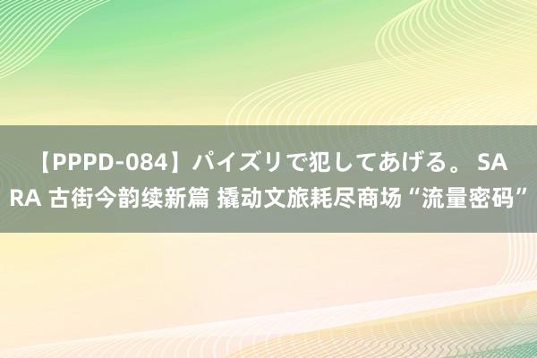 【PPPD-084】パイズリで犯してあげる。 SARA 古街今韵续新篇 撬动文旅耗尽商场“流量密码”