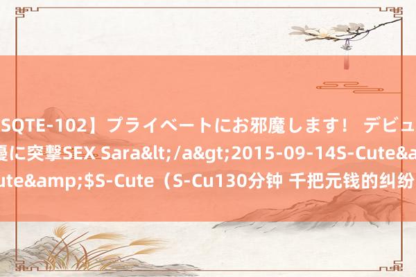 【SQTE-102】プライベートにお邪魔します！ デビューしたてのAV女優に突撃SEX Sara</a>2015-09-14S-Cute&$S-Cute（S-Cu130分钟 千把元钱的纠纷，终于体面管束了