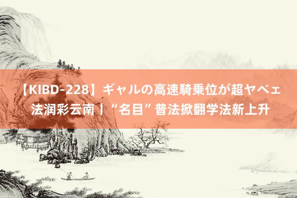 【KIBD-228】ギャルの高速騎乗位が超ヤベェ 法润彩云南丨“名目”普法掀翻学法新上升