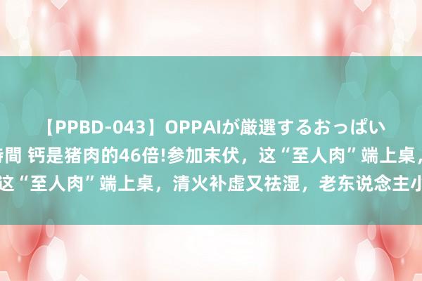 【PPBD-043】OPPAIが厳選するおっぱい 綺麗で敏感な美巨乳4時間 钙是猪肉的46倍!参加末伏，这“至人肉”端上桌，清火补虚又祛湿，老东说念主小孩养脾胃