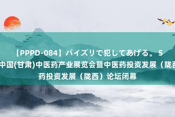 【PPPD-084】パイズリで犯してあげる。 SARA 第五届中国(甘肃)中医药产业展览会暨中医药投资发展（陇西）论坛闭幕