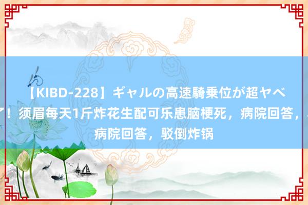 【KIBD-228】ギャルの高速騎乗位が超ヤベェ 闹大了！须眉每天1斤炸花生配可乐患脑梗死，病院回答，驳倒炸锅