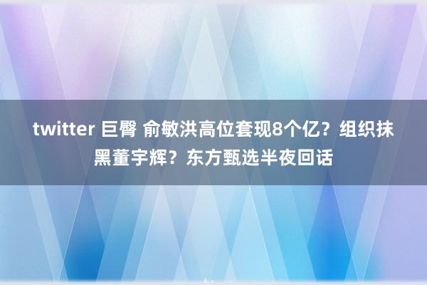 twitter 巨臀 俞敏洪高位套现8个亿？组织抹黑董宇辉？东方甄选半夜回话