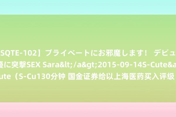 【SQTE-102】プライベートにお邪魔します！ デビューしたてのAV女優に突撃SEX Sara</a>2015-09-14S-Cute&$S-Cute（S-Cu130分钟 国金证券给以上海医药买入评级 鼎新执续 CSO业务同比增长172%