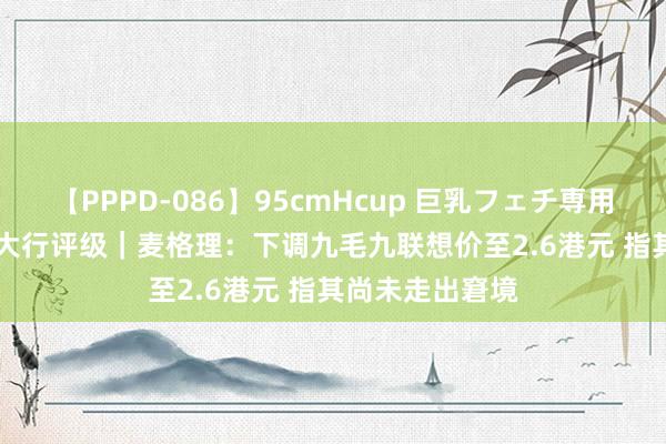 【PPPD-086】95cmHcup 巨乳フェチ専用ソープ SARA 大行评级｜麦格理：下调九毛九联想价至2.6港元 指其尚未走出窘境