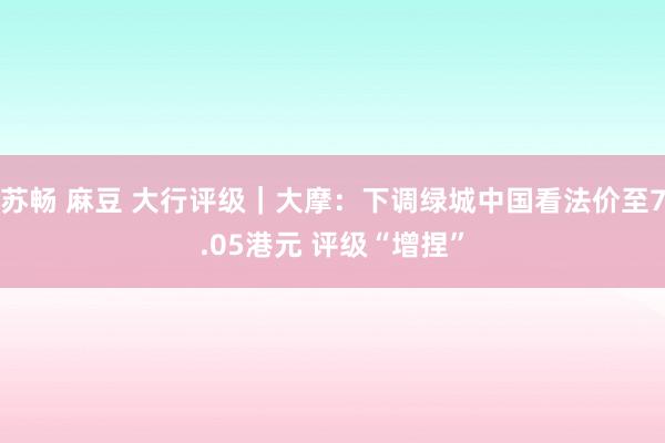 苏畅 麻豆 大行评级｜大摩：下调绿城中国看法价至7.05港元 评级“增捏”