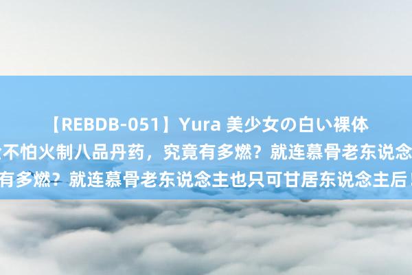 【REBDB-051】Yura 美少女の白い裸体 さくらゆら 萧炎初度真金不怕火制八品丹药，究竟有多燃？就连慕骨老东说念主也只可甘居东说念主后！