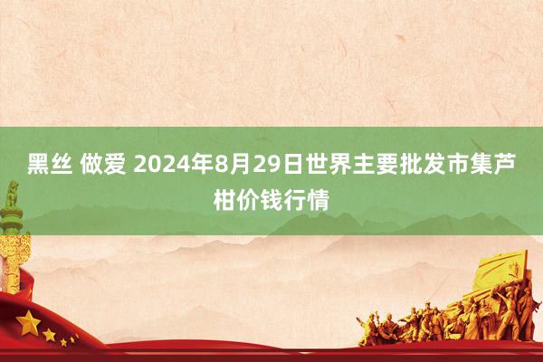 黑丝 做爱 2024年8月29日世界主要批发市集芦柑价钱行情