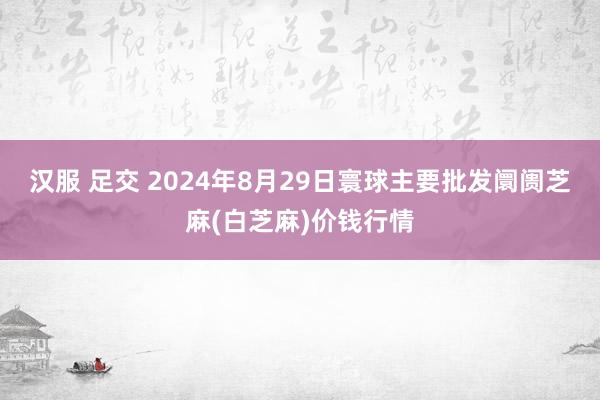 汉服 足交 2024年8月29日寰球主要批发阛阓芝麻(白芝麻)价钱行情