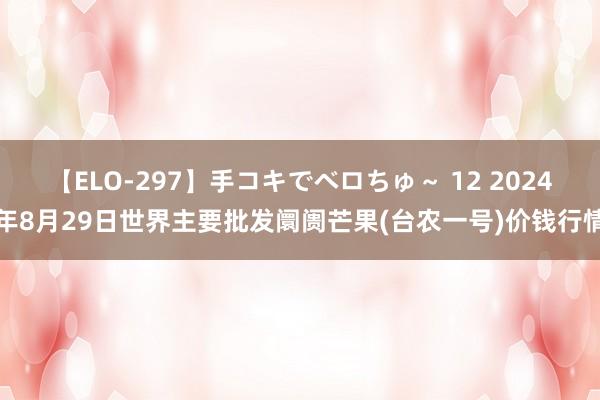 【ELO-297】手コキでベロちゅ～ 12 2024年8月29日世界主要批发阛阓芒果(台农一号)价钱行情