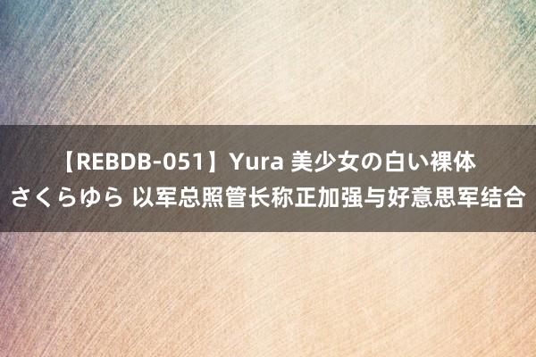 【REBDB-051】Yura 美少女の白い裸体 さくらゆら 以军总照管长称正加强与好意思军结合