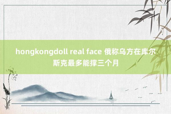 hongkongdoll real face 俄称乌方在库尔斯克最多能撑三个月