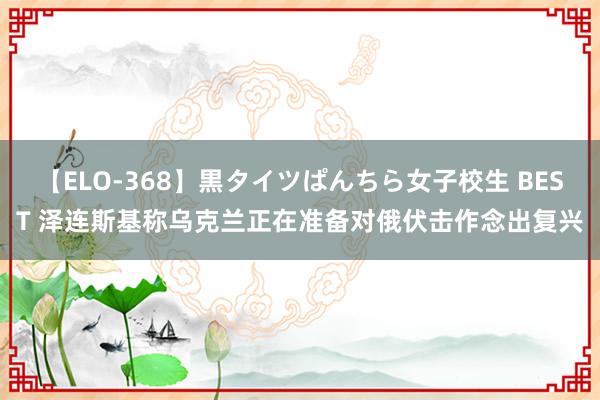 【ELO-368】黒タイツぱんちら女子校生 BEST 泽连斯基称乌克兰正在准备对俄伏击作念出复兴