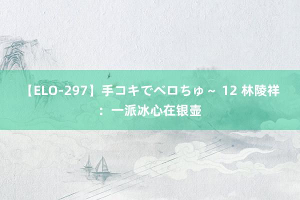 【ELO-297】手コキでベロちゅ～ 12 林陵祥：一派冰心在银壶