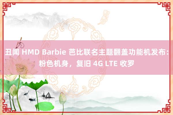 丑闻 HMD Barbie 芭比联名主题翻盖功能机发布：粉色机身，复旧 4G LTE 收罗