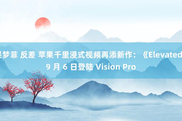 吴梦菲 反差 苹果千里浸式视频再添新作：《Elevated》9 月 6 日登陆 Vision Pro