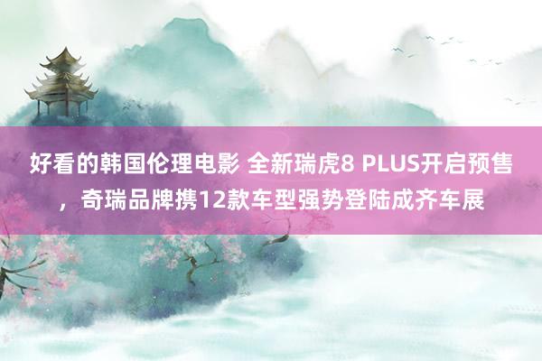 好看的韩国伦理电影 全新瑞虎8 PLUS开启预售，奇瑞品牌携12款车型强势登陆成齐车展