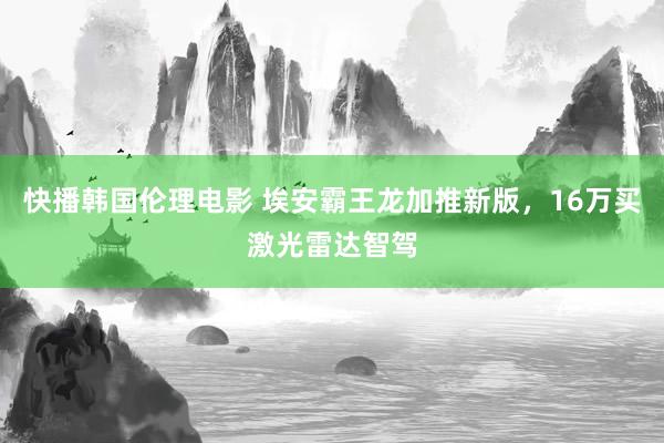 快播韩国伦理电影 埃安霸王龙加推新版，16万买激光雷达智驾