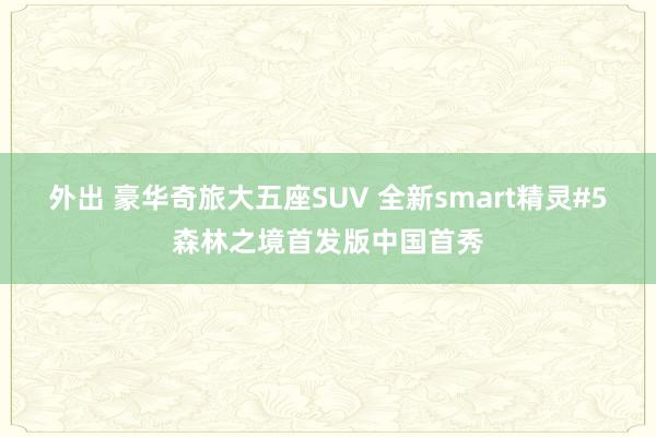 外出 豪华奇旅大五座SUV 全新smart精灵#5森林之境首发版中国首秀