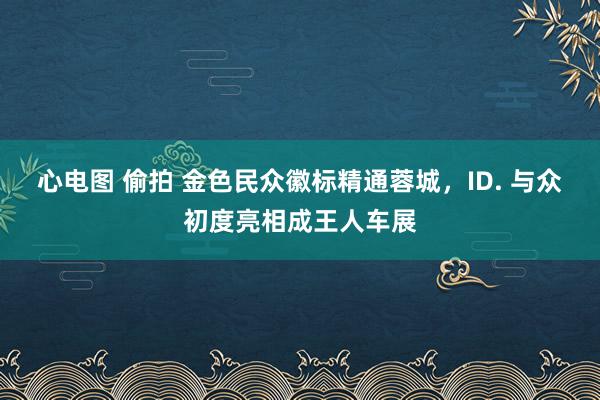 心电图 偷拍 金色民众徽标精通蓉城，ID. 与众初度亮相成王人车展