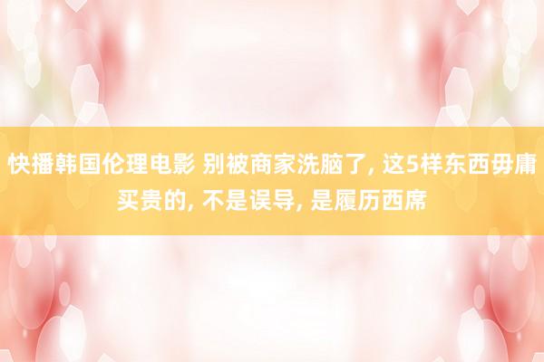 快播韩国伦理电影 别被商家洗脑了， 这5样东西毋庸买贵的， 不是误导， 是履历西席