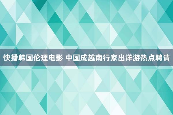 快播韩国伦理电影 中国成越南行家出洋游热点聘请