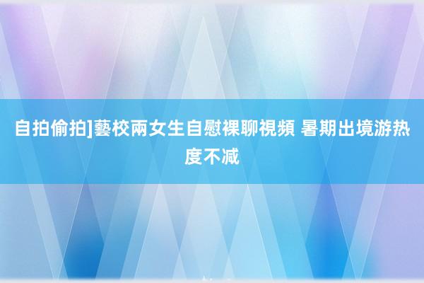 自拍偷拍]藝校兩女生自慰裸聊視頻 暑期出境游热度不减