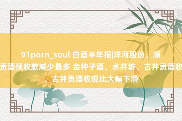 91porn_soul 白酒半年报|洋河股份、顺鑫农业、古井贡酒预收款减少最多 金种子酒、水井坊、古井贡酒收现比大幅下滑