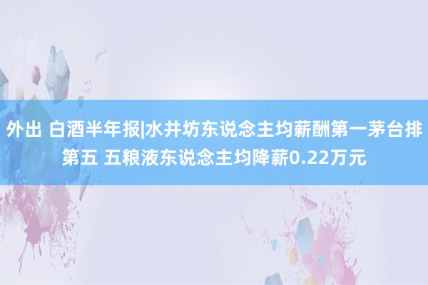 外出 白酒半年报|水井坊东说念主均薪酬第一茅台排第五 五粮液东说念主均降薪0.22万元