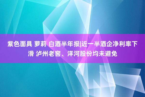 紫色面具 萝莉 白酒半年报|近一半酒企净利率下滑 泸州老窖、洋河股份均未避免