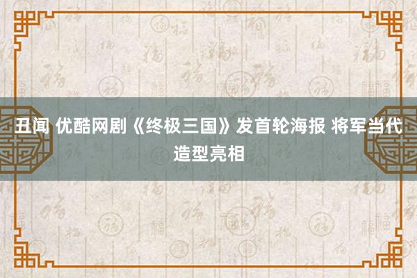 丑闻 优酷网剧《终极三国》发首轮海报 将军当代造型亮相