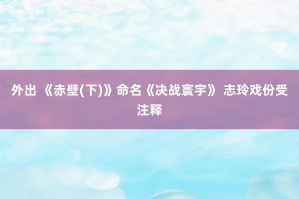 外出 《赤壁(下)》命名《决战寰宇》 志玲戏份受注释