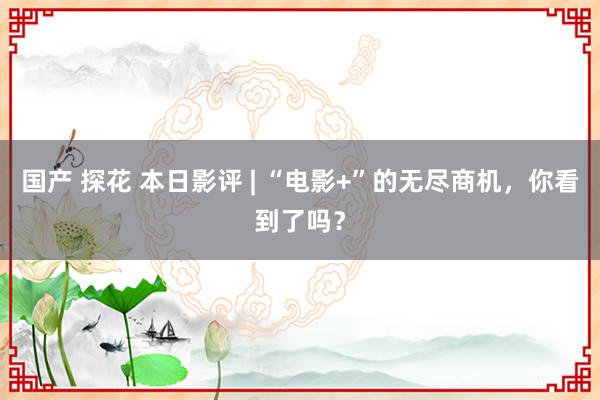 国产 探花 本日影评 | “电影+”的无尽商机，你看到了吗？